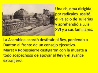 Una chusma dirigida
por radicales asaltó
el Palacio de Tullerías
y aprehendió a Luis
XVI y a sus familiares.
La Asamblea acordó destituir al Rey, poniendo a
Danton al frente de un consejo ejecutivo.
Marat y Robespierre castigaron con la muerte a
todo sospechoso de apoyar al Rey y el avance
extranjero.
 