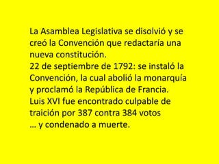 La Asamblea Legislativa se disolvió y se
creó la Convención que redactaría una
nueva constitución.
22 de septiembre de 1792: se instaló la
Convención, la cual abolió la monarquía
y proclamó la República de Francia.
Luis XVI fue encontrado culpable de
traición por 387 contra 384 votos
… y condenado a muerte.
 