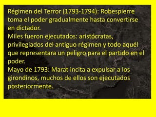 Régimen del Terror (1793-1794): Robespierre
toma el poder gradualmente hasta convertirse
en dictador.
Miles fueron ejecutados: aristócratas,
privilegiados del antiguo régimen y todo aquél
que representara un peligro para el partido en el
poder.
Mayo de 1793: Marat incita a expulsar a los
girondinos, muchos de ellos son ejecutados
posteriormente.
 