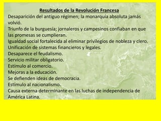 Resultados de la Revolución Francesa
Desaparición del antiguo régimen; la monarquía absoluta jamás
volvió.
Triunfo de la burguesía; jornaleros y campesinos confiaban en que
las promesas se cumplieran.
Igualdad social fortalecida al eliminar privilegios de nobleza y clero.
Unificación de sistemas financieros y legales.
Desaparece el feudalismo.
Servicio militar obligatorio.
Estímulo al comercio.
Mejoras a la educación.
Se defienden ideas de democracia.
Estímulo al nacionalismo.
Causa externa determinante en las luchas de independencia de
América Latina.
 