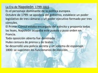 La Era de Napoleón: 1799-1815
Es el personaje dominante de la política europea.
Octubre de 1799: se apodera del gobierno, establece un poder
legislativo de tres cámaras y un poder ejecutivo formado por tres
cónsules.
El Primer Cónsul estaba encargado del ejército y proponía todas
las leyes, Napoleón ocupaba este puesto y puso orden en
Francia.
Toda oposición abierta fue dominada.
Hubo censura de prensa y de teatro.
Se desarrolló una policía secreta y un sistema de espionaje.
1800: se suprimen los funcionarios de elección.
 