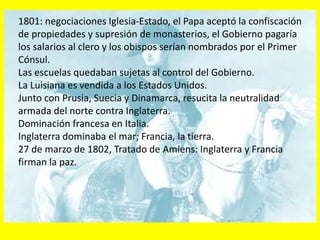 1801: negociaciones Iglesia-Estado, el Papa aceptó la confiscación
de propiedades y supresión de monasterios, el Gobierno pagaría
los salarios al clero y los obispos serían nombrados por el Primer
Cónsul.
Las escuelas quedaban sujetas al control del Gobierno.
La Luisiana es vendida a los Estados Unidos.
Junto con Prusia, Suecia y Dinamarca, resucita la neutralidad
armada del norte contra Inglaterra.
Dominación francesa en Italia.
Inglaterra dominaba el mar; Francia, la tierra.
27 de marzo de 1802, Tratado de Amiens: Inglaterra y Francia
firman la paz.
 