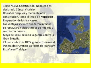 1802: Nueva Constitución, Napoleón es
declarado Cónsul Vitalicio.
Dos años después y mediante otra
constitución, toma el título de Napoleón I,
Emperador de los franceses.
Las ventajas sociales quedaron intactas.
Se restauraron viejos títulos de nobleza y
se crearon nuevos.
Mayo de 1803: reinicia la guerra contra la
Gran Bretaña.
21 de octubre de 1805: gran victoria naval
inglesa destruyendo las flotas de Francia y
España en Trafalgar.
 