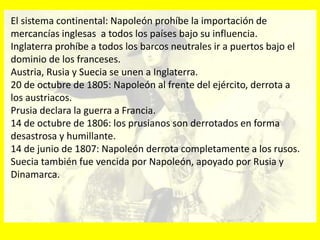 El sistema continental: Napoleón prohíbe la importación de
mercancías inglesas a todos los países bajo su influencia.
Inglaterra prohíbe a todos los barcos neutrales ir a puertos bajo el
dominio de los franceses.
Austria, Rusia y Suecia se unen a Inglaterra.
20 de octubre de 1805: Napoleón al frente del ejército, derrota a
los austriacos.
Prusia declara la guerra a Francia.
14 de octubre de 1806: los prusianos son derrotados en forma
desastrosa y humillante.
14 de junio de 1807: Napoleón derrota completamente a los rusos.
Suecia también fue vencida por Napoleón, apoyado por Rusia y
Dinamarca.
 