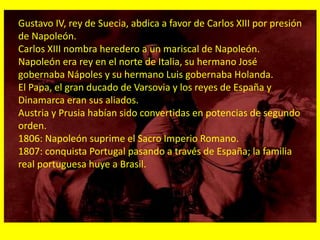 Gustavo IV, rey de Suecia, abdica a favor de Carlos XIII por presión
de Napoleón.
Carlos XIII nombra heredero a un mariscal de Napoleón.
Napoleón era rey en el norte de Italia, su hermano José
gobernaba Nápoles y su hermano Luis gobernaba Holanda.
El Papa, el gran ducado de Varsovia y los reyes de España y
Dinamarca eran sus aliados.
Austria y Prusia habían sido convertidas en potencias de segundo
orden.
1806: Napoleón suprime el Sacro Imperio Romano.
1807: conquista Portugal pasando a través de España; la familia
real portuguesa huye a Brasil.
 