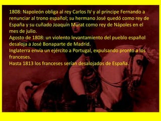 1808: Napoleón obliga al rey Carlos IV y al príncipe Fernando a
renunciar al trono español; su hermano José quedó como rey de
España y su cuñado Joaquín Murat como rey de Nápoles en el
mes de julio.
Agosto de 1808: un violento levantamiento del pueblo español
desaloja a José Bonaparte de Madrid.
Inglaterra envía un ejército a Portugal, expulsando pronto a los
franceses.
Hasta 1813 los franceses serían desalojados de España.
 
