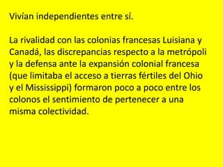 Vivían independientes entre sí.
La rivalidad con las colonias francesas Luisiana y
Canadá, las discrepancias respecto a la metrópoli
y la defensa ante la expansión colonial francesa
(que limitaba el acceso a tierras fértiles del Ohio
y el Mississippi) formaron poco a poco entre los
colonos el sentimiento de pertenecer a una
misma colectividad.
 