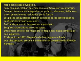 Napoleón estaba envejecido.
Sus enemigos estaban aprendiendo a contrarrestar su estrategia.
Sus ejércitos estaban integrados por polacos, alemanes, italianos y
otros, generalmente reclutados por la fuerza.
Los países conquistados estaban cansados de las contribuciones,
confiscaciones y conscripciones.
En Francia, aumentó la oposición a Napoleón.
Surgía el nacionalismo en otros países.
Diferencias entre el zar Alejandro I y Napoleón; Rusia comerciaba
con Inglaterra.
22 de junio de 1812: Napoleón declara la guerra a Rusia.
Dos días después, cruza el Río Niemen con un ejército de 610,000
hombres.
 