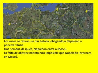 Los rusos se retiran sin dar batalla, obligando a Napoleón a
penetrar Rusia.
Una semana después, Napoleón entra a Moscú.
La falta de abastecimiento hizo imposible que Napoleón invernara
en Moscú.
 