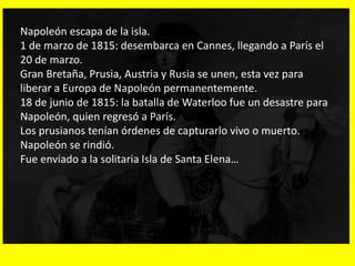 Napoleón escapa de la isla.
1 de marzo de 1815: desembarca en Cannes, llegando a París el
20 de marzo.
Gran Bretaña, Prusia, Austria y Rusia se unen, esta vez para
liberar a Europa de Napoleón permanentemente.
18 de junio de 1815: la batalla de Waterloo fue un desastre para
Napoleón, quien regresó a París.
Los prusianos tenían órdenes de capturarlo vivo o muerto.
Napoleón se rindió.
Fue enviado a la solitaria Isla de Santa Elena…
 