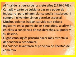 Al final de la guerra de los siete años (1756-1763),
Canadá y parte de Luisiana pasan a poder de
Inglaterra, pero ningún blanco podía instalarse, ni
comprar, ni vender sin un permiso especial.
Muchos colonos habían servido con éxito a
Inglaterra en la guerra de los siete años, se afirmó
en ellos la conciencia de sus derechos, su poder y
su destino.
El gobierno inglés procuró hacer más estricta la
dependencia económica;
los colonos levantaron el principio de libertad de
comercio.
 