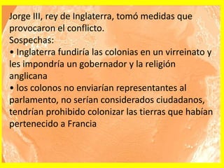 Jorge III, rey de Inglaterra, tomó medidas que
provocaron el conflicto.
Sospechas:
• Inglaterra fundiría las colonias en un virreinato y
les impondría un gobernador y la religión
anglicana
• los colonos no enviarían representantes al
parlamento, no serían considerados ciudadanos,
tendrían prohibido colonizar las tierras que habían
pertenecido a Francia
 