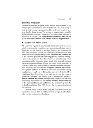 Ecosystems 83
Secondary Production
The food synthesized by green plants through photosynthesis is the
primary production which is eaten by herbivores. The plant energy is
used up for producing organic matter of the herbivores which, in turn,
is used up by the carnivores. The amount of organic matter stored by
the herbivores or carnivores (in excess of respiratory loss) is known as
secondary production. The energy stored at consumer level for use
by the next trophic level is thus defined as secondary production.
n ECOSYSTEM REGULATION
All ecosystems regulate themselves and maintain themselves under a
set of environmental conditions. Any environmental stress tries to
disturb the normal ecosystem functions. However, the ecosystem, by
itself, tries to resist the change and maintain itself in equilibrium with
the environment due to a property known ashomeostasis. Homeostasis
is the inherent property of all living systems to resist change.
However, the system can show this tolerance or resistance only within
a maximum and a minimum range, which is its range of tolerance
known as homeostatic plateau. Within this range, if any stress tries to
cause a deviation, then the system has its own mechanisms to counteract
these deviations which are known as negative feedback mechanisms.
So negative feedback mechanisms are deviation counteracting
mechanisms which try to bring the system back to its ideal
conditions. But, if the stress is too high and beyond the range of
homeostatic plateau, then another type of mechanisms known as
positive feedback mechanisms start operating. These are the deviation
accelerating mechanisms. So the positive feedback mechanisms add
to the stress conditions and tend to take the system away from the
optimal conditions. Fig. 3.14 depicts the ecosystem regulation
mechanisms.
Human beings should try to keep the ecosystems within the
homeostatic plateau. They should not contribute to positive feedbacks
otherwise the ecosystems will collapse.
 