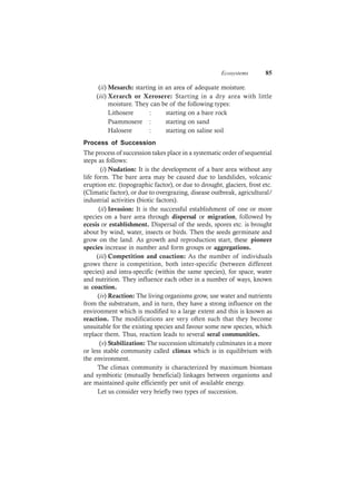 Ecosystems 85
(ii) Mesarch: starting in an area of adequate moisture.
(iii) Xerarch or Xerosere: Starting in a dry area with little
moisture. They can be of the following types:
Lithosere : starting on a bare rock
Psammosere : starting on sand
Halosere : starting on saline soil
Process of Succession
The process of succession takes place in a systematic order of sequential
steps as follows:
(i) Nudation: It is the development of a bare area without any
life form. The bare area may be caused due to landslides, volcanic
eruption etc. (topographic factor), or due to drought, glaciers, frost etc.
(Climatic factor), or due to overgrazing, disease outbreak, agricultural/
industrial activities (biotic factors).
(ii) Invasion: It is the successful establishment of one or more
species on a bare area through dispersal or migration, followed by
ecesis or establishment. Dispersal of the seeds, spores etc. is brought
about by wind, water, insects or birds. Then the seeds germinate and
grow on the land. As growth and reproduction start, these pioneer
species increase in number and form groups or aggregations.
(iii) Competition and coaction: As the number of individuals
grows there is competition, both inter-specific (between different
species) and intra-specific (within the same species), for space, water
and nutrition. They influence each other in a number of ways, known
as coaction.
(iv) Reaction: The living organisms grow, use water and nutrients
from the substratum, and in turn, they have a strong influence on the
environment which is modified to a large extent and this is known as
reaction. The modifications are very often such that they become
unsuitable for the existing species and favour some new species, which
replace them. Thus, reaction leads to several seral communities.
(v) Stabilization: The succession ultimately culminates in a more
or less stable community called climax which is in equilibrium with
the environment.
The climax community is characterized by maximum biomass
and symbiotic (mutually beneficial) linkages between organisms and
are maintained quite efficiently per unit of available energy.
Let us consider very briefly two types of succession.
 