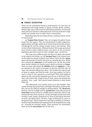 88 Environmental Science and Engineering
n FOREST ECOSYSTEM
These are the ecosystems having a predominance of trees that are
interspersed with a large number of species of herbs, shrubs, climbers,
lichens, algae and a wide variety of wild animals and birds. As discussed
above forests are found in undisturbed areas receiving moderate to high
rainfall and usually occur as stable climax communities.
Depending upon the prevailing climatic conditions forests can be
of various types:
(a) Tropical Rain Forests: They are evergreen broadleaf forests
found near the equator. They are characterized by high temperature,
high humidity and high rainfall, all of which favour the growth of trees.
All through the year the climate remains more or less uniform. They
are the richest in biodiversity. Different forms of life occupy specialized
areas (niches) within different layers and spaces of the ecosystem
depending upon their needs for food, sunlight, water, nutrient etc.
We come across different types and layers of plants and animals
in the tropical rain forests. e.g. the emergent layer is the topmost layer
of the tallest broad-leaf evergreen trees, below which lies the canopy
where top branches of shorter trees form an umbrella like cover. Below
this is present the understory of still smaller trees. On the tree trunks
some woody climbers are found to grow which are known as Lianas.
There are some other plants like Orchids which are epiphytes i.e. they
are attached to the trunks or branches of big trees and they take up
water and nutrients falling from above. The orchids have special type
of leaves to capture and hold the water. Some large epiphytes can hold as
much as 4 litres of water, equivalent to a small bucket! Thus, these epiphytes
almost act like mini-ponds suspended up in the air, in the forest crown.
That is the reason why a large variety of birds, insects and animals like
monkeys have made their natural homes (habitats) in these forests
(Plate II).
The understorey trees usually receive very dim sunlight. They
usually develop dark green leaves with high chlorophyll content so that
they can use the diffused sunlight for photosynthesis. The shrub layer
receives even less sunlight and the ground layer commonly known as
forest floor receives almost no sunlight and is a dark layer. Most of the
animals like bats, birds, insects etc. occupy the bright canopy layer while
monkeys, toads, snakes, chameleons etc. keep on moving up and down
in sunny and darker layers. Termites, fungi, mushrooms etc. grow on
the ground layer. Warm temperature and high availability of moisture
facilitate rapid breakdown (decomposition) of the dropped leaves, twigs
etc. releasing the nutrients rapidly. These nutrients are immediately
taken up by the mycorrhizal roots of the trees.
 