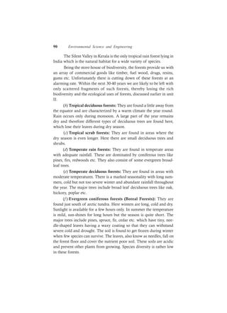 90 Environmental Science and Engineering
The Silent Valley in Kerala is the only tropical rain forest lying in
India which is the natural habitat for a wide variety of species.
Being the store-house of biodiversity, the forests provide us with
an array of commercial goods like timber, fuel wood, drugs, resins,
gums etc. Unfortunately there is cutting down of these forests at an
alarming rate. Within the next 30-40 years we are likely to be left with
only scattered fragments of such forests, thereby losing the rich
biodiversity and the ecological uses of forests, discussed earlier in unit
II.
(b) Tropical deciduous forests: They are found a little away from
the equator and are characterized by a warm climate the year round.
Rain occurs only during monsoon. A large part of the year remains
dry and therefore different types of deciduous trees are found here,
which lose their leaves during dry season.
(c) Tropical scrub forests: They are found in areas where the
dry season is even longer. Here there are small deciduous trees and
shrubs.
(d) Temperate rain forests: They are found in temperate areas
with adequate rainfall. These are dominated by coniferous trees like
pines, firs, redwoods etc. They also consist of some evergreen broad-
leaf trees.
(e) Temperate deciduous forests: They are found in areas with
moderate temperatures. There is a marked seasonality with long sum-
mers, cold but not too severe winter and abundant rainfall throughout
the year. The major trees include broad leaf deciduous trees like oak,
hickory, poplar etc.
(f ) Evergreen coniferous forests (Boreal Forests): They are
found just south of arctic tundra. Here winters are long, cold and dry.
Sunlight is available for a few hours only. In summer the temperature
is mild, sun-shines for long hours but the season is quite short. The
major trees include pines, spruce, fir, cedar etc. which have tiny, nee-
dle-shaped leaves having a waxy coating so that they can withstand
severe cold and drought. The soil is found to get frozen during winter
when few species can survive. The leaves, also know as needles, fall on
the forest floor and cover the nutrient poor soil. These soils are acidic
and prevent other plants from growing. Species diversity is rather low
in these forests.
 