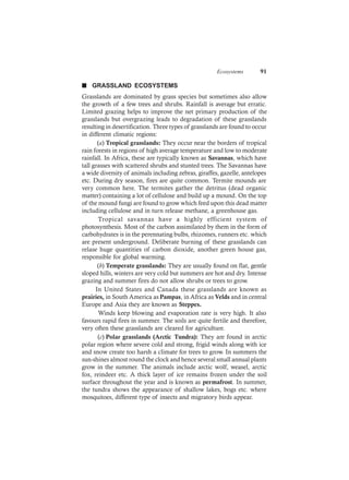 Ecosystems 91
n GRASSLAND ECOSYSTEMS
Grasslands are dominated by grass species but sometimes also allow
the growth of a few trees and shrubs. Rainfall is average but erratic.
Limited grazing helps to improve the net primary production of the
grasslands but overgrazing leads to degradation of these grasslands
resulting in desertification. Three types of grasslands are found to occur
in different climatic regions:
(a) Tropical grasslands: They occur near the borders of tropical
rain forests in regions of high average temperature and low to moderate
rainfall. In Africa, these are typically known as Savannas, which have
tall grasses with scattered shrubs and stunted trees. The Savannas have
a wide diversity of animals including zebras, giraffes, gazelle, antelopes
etc. During dry season, fires are quite common. Termite mounds are
very common here. The termites gather the detritus (dead organic
matter) containing a lot of cellulose and build up a mound. On the top
of the mound fungi are found to grow which feed upon this dead matter
including cellulose and in turn release methane, a greenhouse gas.
Tropical savannas have a highly efficient system of
photosynthesis. Most of the carbon assimilated by them in the form of
carbohydrates is in the perennating bulbs, rhizomes, runners etc. which
are present underground. Deliberate burning of these grasslands can
relase huge quantities of carbon dioxide, another green house gas,
responsible for global warming.
(b) Temperate grasslands: They are usually found on flat, gentle
sloped hills, winters are very cold but summers are hot and dry. Intense
grazing and summer fires do not allow shrubs or trees to grow.
In United States and Canada these grasslands are known as
prairies, in South America as Pampas, in Africa as Velds and in central
Europe and Asia they are known as Steppes.
Winds keep blowing and evaporation rate is very high. It also
favours rapid fires in summer. The soils are quite fertile and therefore,
very often these grasslands are cleared for agriculture.
(c) Polar grasslands (Arctic Tundra): They are found in arctic
polar region where severe cold and strong, frigid winds along with ice
and snow create too harsh a climate for trees to grow. In summers the
sun-shines almost round the clock and hence several small annual plants
grow in the summer. The animals include arctic wolf, weasel, arctic
fox, reindeer etc. A thick layer of ice remains frozen under the soil
surface throughout the year and is known as permafrost. In summer,
the tundra shows the appearance of shallow lakes, bogs etc. where
mosquitoes, different type of insects and migratory birds appear.
 