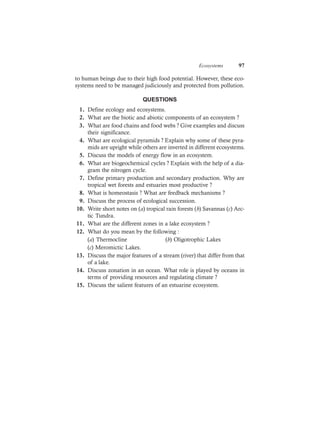 Ecosystems 97
to human beings due to their high food potential. However, these eco-
systems need to be managed judiciously and protected from pollution.
QUESTIONS
1. Define ecology and ecosystems.
2. What are the biotic and abiotic components of an ecosystem ?
3. What are food chains and food webs ? Give examples and discuss
their significance.
4. What are ecological pyramids ? Explain why some of these pyra-
mids are upright while others are inverted in different ecosystems.
5. Discuss the models of energy flow in an ecosystem.
6. What are biogeochemical cycles ? Explain with the help of a dia-
gram the nitrogen cycle.
7. Define primary production and secondary production. Why are
tropical wet forests and estuaries most productive ?
8. What is homeostasis ? What are feedback mechanisms ?
9. Discuss the process of ecological succession.
10. Write short notes on (a) tropical rain forests (b) Savannas (c) Arc-
tic Tundra.
11. What are the different zones in a lake ecosystem ?
12. What do you mean by the following :
(a) Thermocline (b) Oligotrophic Lakes
(c) Meromictic Lakes.
13. Discuss the major features of a stream (river) that differ from that
of a lake.
14. Discuss zonation in an ocean. What role is played by oceans in
terms of providing resources and regulating climate ?
15. Discuss the salient features of an estuarine ecosystem.
 