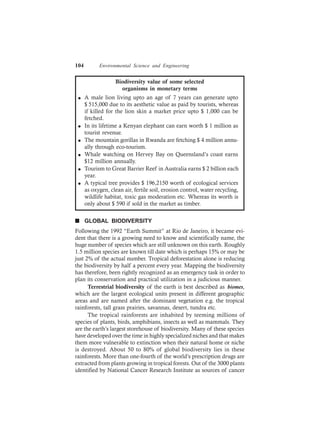104 Environmental Science and Engineering
Biodiversity value of some selected
organisms in monetary terms
l A male lion living upto an age of 7 years can generate upto
$ 515,000 due to its aesthetic value as paid by tourists, whereas
if killed for the lion skin a market price upto $ 1,000 can be
fetched.
l In its lifetime a Kenyan elephant can earn worth $ 1 million as
tourist revenue.
l The mountain gorillas in Rwanda are fetching $ 4 million annu-
ally through eco-tourism.
l Whale watching on Hervey Bay on Queensland’s coast earns
$12 million annually.
l Tourism to Great Barrier Reef in Australia earns $ 2 billion each
year.
l A typical tree provides $ 196,2150 worth of ecological services
as oxygen, clean air, fertile soil, erosion control, water recycling,
wildlife habitat, toxic gas moderation etc. Whereas its worth is
only about $ 590 if sold in the market as timber.
n GLOBAL BIODIVERSITY
Following the 1992 “Earth Summit” at Rio de Janeiro, it became evi-
dent that there is a growing need to know and scientifically name, the
huge number of species which are still unknown on this earth. Roughly
1.5 million species are known till date which is perhaps 15% or may be
just 2% of the actual number. Tropical deforestation alone is reducing
the biodiversity by half a percent every year. Mapping the biodiversity
has therefore, been rightly recognized as an emergency task in order to
plan its conservation and practical utilization in a judicious manner.
Terrestrial biodiversity of the earth is best described as biomes,
which are the largest ecological units present in different geographic
areas and are named after the dominant vegetation e.g. the tropical
rainforests, tall grass prairies, savannas, desert, tundra etc.
The tropical rainforests are inhabited by teeming millions of
species of plants, birds, amphibians, insects as well as mammals. They
are the earth’s largest storehouse of biodiversity. Many of these species
have developed over the time in highly specialized niches and that makes
them more vulnerable to extinction when their natural home or niche
is destroyed. About 50 to 80% of global biodiversity lies in these
rainforests. More than one-fourth of the world’s prescription drugs are
extracted from plants growing in tropical forests. Out of the 3000 plants
identified by National Cancer Research Institute as sources of cancer
 
