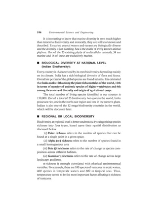 106 Environmental Science and Engineering
It is interesting to know that marine diversity is even much higher
than terrestrial biodiversity and ironically, they are still less known and
described. Estuaries, coastal waters and oceans are biologically diverse
and the diversity is just dazzling. Sea is the cradle of every known animal
phylum. Out of the 35 existing phyla of multicellular animals, 34 are
marine and 16 of these are exclusively marine.
n BIOLOGICAL DIVERSITY AT NATIONAL LEVEL
(Indian Biodiversity):
Every country is characterized by its own biodiversity depending mainly
on its climate. India has a rich biological diversity of flora and fauna.
Overall six percent of the global species are found in India. It is estimated
that India ranks 10th among the plant rich countries of the world, 11th
in terms of number of endemic species of higher vertebrates and 6th
among the centers of diversity and origin of agricultural crops.
The total number of living species identified in our country is
150,000. Out of a total of 25 biodiversity hot-spots in the world, India
possesses two, one in the north-east region and one in the western ghats.
Indian is also one of the 12 mega-biodiversity countries in the world,
which will be discussed later.
n REGIONAL OR LOCAL BIODIVERSITY
Biodiversity at regional level is better understood by categorizing species
richness into four types, based upon their spatial distribution as
discussed below
(i) Point richness refers to the number of species that can be
found at a single point in a given space.
(ii) Alpha (α-) richness refers to the number of species found in
a small homogeneous area
(iii) Beta (β-) richness refers to the rate of change in species com-
position across different habitats.
(iv) Gamma (γ-) richness refers to the rate of change across large
landscape gradients.
α-richness is strongly correlated with physical environmental
variables. For example, there are 100 species of tunicates in arctic waters,
400 species in temperate waters and 600 in tropical seas. Thus,
temperature seems to be the most important factor affecting α-richness
of tunicates.
 