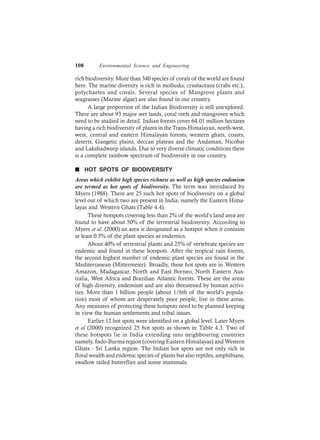108 Environmental Science and Engineering
rich biodiversity. More than 340 species of corals of the world are found
here. The marine diversity is rich in mollusks, crustaceans (crabs etc.),
polychaetes and corals. Several species of Mangrove plants and
seagrasses (Marine algae) are also found in our country.
A large proportion of the Indian Biodiversity is still unexplored.
There are about 93 major wet lands, coral reefs and mangroves which
need to be studied in detail. Indian forests cover 64.01 million hectares
having a rich biodiversity of plants in theTrans-Himalayan, north-west,
west, central and eastern Himalayan forests, western ghats, coasts,
deserts, Gangetic plains, deccan plateau and the Andaman, Nicobar
and Lakshadweep islands. Due to very diverse climatic conditions there
is a complete rainbow spectrum of biodiversity in our country.
n HOT SPOTS OF BIODIVERSITY
Areas which exhibit high species richness as well as high species endemism
are termed as hot spots of biodiversity. The term was introduced by
Myers (1988). There are 25 such hot spots of biodiversity on a global
level out of which two are present in India, namely the Eastern Hima-
layas and Western Ghats (Table 4.4).
These hotspots covering less than 2% of the world’s land area are
found to have about 50% of the terrestrial biodiversity. According to
Myers et al. (2000) an area is designated as a hotspot when it contains
at least 0.5% of the plant species as endemics.
About 40% of terrestrial plants and 25% of vertebrate species are
endemic and found in these hotspots. After the tropical rain forests,
the second highest number of endemic plant species are found in the
Mediterranean (Mittermeier). Broadly, these hot spots are in Western
Amazon, Madagascar, North and East Borneo, North Eastern Aus-
tralia, West Africa and Brazilian Atlantic forests. These are the areas
of high diversity, endemism and are also threatened by human activi-
ties. More than 1 billion people (about 1/6th of the world’s popula-
tion) most of whom are desperately poor people, live in these areas.
Any measures of protecting these hotspots need to be planned keeping
in view the human settlements and tribal issues.
Earlier 12 hot spots were identified on a global level. Later Myers
et al (2000) recognized 25 hot spots as shown in Table 4.3. Two of
these hotspots lie in India extending into neighbouring countries
namely, Indo-Burma region (covering Eastern Himalayas) and Western
Ghats - Sri Lanka region. The Indian hot spots are not only rich in
floral wealth and endemic species of plants but also reptiles, amphibians,
swallow tailed butterflies and some mammals.
 