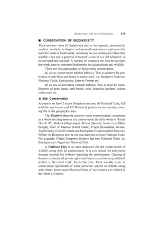 Biodiversity and its Conservation 119
n CONSERVATION OF BIODIVERSITY
The enormous value of biodiversity due to their genetic, commercial,
medical, aesthetic, ecological and optional importance emphasizes the
need to conserve biodiversity. Gradually we are coming to realize that
wildlife is not just ‘a game to be hunted’, rather it is a ‘gift of nature’ to
be nurtured and enjoyed. A number of measures are now being taken
the world over to conserve biodiversity including plants and wildlife.
There are two approaches of biodiversity conservation:
(a) In situ conservation (within habitat): This is achieved by pro-
tection of wild flora and fauna in nature itself. e.g. Biosphere Reserves,
National Parks, Sanctuaries, Reserve Forests etc.
(b) Ex situ conservation (outside habitats) This is done by estab-
lishment of gene banks, seed banks, zoos, botanical gardens, culture
collections etc.
In Situ Conservation
At present we have 7 major Biosphere reserves, 80 National Parks, 420
wild-life sanctuaries and 120 Botanical gardens in our country cover-
ing 4% of the geographic area.
The Biosphere Reserves conserve some representative ecosystems
as a whole for long-term in situ conservation. In India we have Nanda
Devi (U.P.), Nokrek (Meghalaya), Manas (Assam), Sunderbans (West
Bengal), Gulf of Mannar (Tamil Nadu), Nilgiri (Karnataka, Kerala,
Tamil Nadu), Great Nicobars and Similipal (Orrisa) biosphereReserves.
Within the Biosphere reserves we may have one or more National Parks.
For example, Nilgiri Biosphere Reserve has two National Parks viz.
Bandipur and Nagarhole National Park.
A National Park is an area dedicated for the conservation of
wildlife along with its environment. It is also meant for enjoyment
through tourism but without impairing the environment. Grazing of
domestic animals, all private rights and forestry activities are prohibited
within a National Park. Each National Park usually aims at
conservation specifically of some particular species of wildlife along
with others. Some major National Parks of our country are enlisted in
the Table 4.5 below:
 