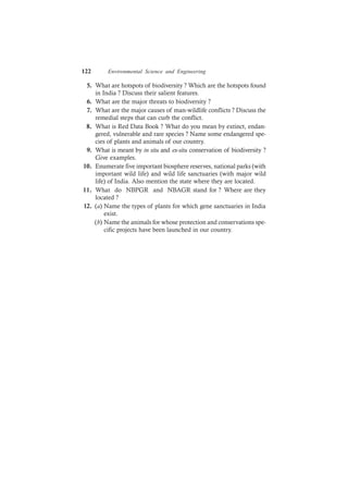 122 Environmental Science and Engineering
5. What are hotspots of biodiversity ? Which are the hotspots found
in India ? Discuss their salient features.
6. What are the major threats to biodiversity ?
7. What are the major causes of man-wildlife conflicts ? Discuss the
remedial steps that can curb the conflict.
8. What is Red Data Book ? What do you mean by extinct, endan-
gered, vulnerable and rare species ? Name some endangered spe-
cies of plants and animals of our country.
9. What is meant by in situ and ex-situ conservation of biodiversity ?
Give examples.
10. Enumerate five important biosphere reserves, national parks (with
important wild life) and wild life sanctuaries (with major wild
life) of India. Also mention the state where they are located.
11. What do NBPGR and NBAGR stand for ? Where are they
located ?
12. (a) Name the types of plants for which gene sanctuaries in India
exist.
(b) Name the animals for whose protection and conservations spe-
cific projects have been launched in our country.
 