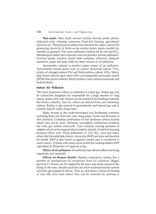 124 Environmental Science and Engineering
Man-made: Man made sources include thermal power plants,
industrial units, vehicular emissions, fossil fuel burning, agricultural
activities etc. Thermal power plants have become the major sources for
generating electricity in India as the nuclear power plants couldn’t be
installed as planned. The main pollutants emitted are fly ash and SO2.
Metallurgical plants also consume coal and produce similar pollutants.
Fertilizer plants, smelters, textile mills, tanneries, refineries, chemical
industries, paper and pulp mills are other sources of air pollution.
Automobile exhaust is another major source of air pollution.
Automobiles release gases such as carbon monoxide (about 77%),
oxides of nitrogen (about 8%) and hydrocarbons (about 14%). Heavy
duty diesel vehicles spew more NOx and suspended particulate matter
(SPM) than petrol vehicles which produce more carbon monoxide and
hydrocarbons.
Indoor Air Pollution
The most important indoor air pollutant is radon gas. Radon gas and
its radioactive daughters are responsible for a large number of lung
cancer deaths each year. Radon can be emitted from building materials
like bricks, concrete, tiles etc. which are derived from soil containing
radium. Radon is also present in groundwater and natural gas and is
emitted indoors while using them.
Many houses in the under-developed and developing countries
including India use fuels like coal, dung-cakes, wood and kerosene in
their kitchens. Complete combustion of fuel produces carbon dioxide
which may not be toxic. However, incomplete combustion produces
the toxic gas carbon monoxide. Coal contains varying amounts of
sulphur which on burning produces sulphur dioxide. Fossil fuel burning
produces black soot. These pollutants i.e. CO, SO2, soot and many
others like formaldehyde, benzo- (a) pyrene (BAP) are toxic and harmful
for health. BAP is also found in cigarette smoke and is considered to
cause cancer. A house wife using wood as fuel for cooking inhales BAP
equivalent to 20 packets of cigarette a day.
Effects of air pollution: Air pollution has adverse effects on living
organisms and materials.
Effects on Human Health: Human respiratory system has a
number of mechanisms for protection from air pollution. Bigger
particles (> 10 µm) can be trapped by the hairs and sticky mucus in the
lining of the nose. Smaller particles can reach tracheobronchial system
and there get trapped in mucus. They are sent back to throat by beating
of hair like cilia from where they can be removed by spitting or
 