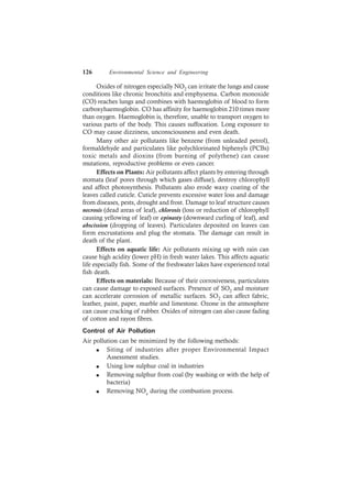 126 Environmental Science and Engineering
Oxides of nitrogen especially NO2 can irritate the lungs and cause
conditions like chronic bronchitis and emphysema. Carbon monoxide
(CO) reaches lungs and combines with haemoglobin of blood to form
carboxyhaemoglobin. CO has affinity for haemoglobin 210 times more
than oxygen. Haemoglobin is, therefore, unable to transport oxygen to
various parts of the body. This causes suffocation. Long exposure to
CO may cause dizziness, unconsciousness and even death.
Many other air pollutants like benzene (from unleaded petrol),
formaldehyde and particulates like polychlorinated biphenyls (PCBs)
toxic metals and dioxins (from burning of polythene) can cause
mutations, reproductive problems or even cancer.
Effects on Plants: Air pollutants affect plants by entering through
stomata (leaf pores through which gases diffuse), destroy chlorophyll
and affect photosynthesis. Pollutants also erode waxy coating of the
leaves called cuticle. Cuticle prevents excessive water loss and damage
from diseases, pests, drought and frost. Damage to leaf structure causes
necrosis (dead areas of leaf), chlorosis (loss or reduction of chlorophyll
causing yellowing of leaf) or epinasty (downward curling of leaf), and
abscission (dropping of leaves). Particulates deposited on leaves can
form encrustations and plug the stomata. The damage can result in
death of the plant.
Effects on aquatic life: Air pollutants mixing up with rain can
cause high acidity (lower pH) in fresh water lakes. This affects aquatic
life especially fish. Some of the freshwater lakes have experienced total
fish death.
Effects on materials: Because of their corrosiveness, particulates
can cause damage to exposed surfaces. Presence of SO2 and moisture
can accelerate corrosion of metallic surfaces. SO2 can affect fabric,
leather, paint, paper, marble and limestone. Ozone in the atmosphere
can cause cracking of rubber. Oxides of nitrogen can also cause fading
of cotton and rayon fibres.
Control of Air Pollution
Air pollution can be minimized by the following methods:
l Siting of industries after proper Environmental Impact
Assessment studies.
l Using low sulphur coal in industries
l Removing sulphur from coal (by washing or with the help of
bacteria)
l Removing NOx during the combustion process.
 