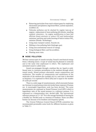 Environmental Pollution 127
l Removing particulate from stack exhaust gases by employing
electrostatic precipitators, bag-house filters, cyclone separators,
scrubbers etc.
l Vehicular pollution can be checked by regular tune-up of
engines ; replacement of more polluting old vehicles; installing
catalytic converters ; by engine modification to have fuel
efficient (lean) mixtures to reduce CO and hydrocarbon
emissions; and slow and cooler burning of fuels to reduce NOx
emission (Honda Technology).
l Using mass transport system, bicycles etc.
l Shifting to less polluting fuels (hydrogen gas).
l Using non-conventional sources of energy.
l Using biological filters and bio-scrubbers.
l Planting more trees.
n NOISE POLLUTION
We hear various types of sounds everyday. Sound is mechanical energy
from a vibrating source. A type of sound may be pleasant to someone
and at the same time unpleasant to others. The unpleasant and
unwanted sound is called noise.
Sound can propagate through a medium like air, liquid or solid.
Sound wave is a pressure perturbation in the medium through which
sound travels. Sound pressure alternately causes compression and
rarefaction. The number of compressions and rarefactions of the
molecules of the medium (for example air) in a unit time is described
as frequency. It is expressed in Hertz (Hz) and is equal to the number
of cycles per second.
There is a wide range of sound pressures, which encounter human
ear. Increase in sound pressure does not invoke linear response of human
ear. A meaningful logarithmic scale has been devised. The noise
measurements are expressed as Sound Pressure Level (SPL) which is
logarithmic ratio of the sound pressure to a reference pressure. It is
expressed as a dimensionless unit, decibel (dB). The international
reference pressure of 2 × 10–5 Pa is the average threshold of hearing for
a healthy ear. Decibel scale is a measure of loudness. Noise can affect
human ear because of its loudness and frequency (pitch).
The Central Pollution Control Board (CPCB) committee has
recommended permissible noise levels for different locations as given
in Table 5.1.
 