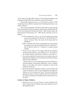 Environmental Pollution 131
can be done by giving public notices in the leading newspapers and
messages through other mass media like radio and television.
Honourable Supreme Court in a Writ Petition (civil) of 1998
concerning noise pollution had passed the following directions as an
interim measure.
The Union Government, The Union Territories as well as all the
State Governments shall in particular comply with amended Rule 89
of the Environmental (Protection) Rules, 1986 framed under the
Environmental (Protection) Act, 1986 which essentially reads as
follows.
1. (i) The manufacture, sale or use of fire-crackers generating
noise level exceeding 125 dB (AI) or 145 dB (C) pk at 4
meters distance from the point of bursting shall be
prohibited.
(ii)For individual fire-cracker constituting the series (joined
fire-crackers), the above mentioned limit be reduced by 5
log 10 (N) dB, where N = Number of crackers joined
together.
2. The use of fire works or fire crackers shall not be permitted
except between 6.00 p.m. and 10.00 p.m. No fire works or
fire crackers shall be used between 10.00 p.m. and 6.00 a.m.
3. Fire crackers shall not be used at any time in silence zones, as
defined by the Ministry of Environment and Forests. Silence
Zone has been defined as:
‘‘Silence Zone in an area comprising not less that 100 meters
around hospitals, educational institutions, courts, religious
places or any other area which is declared as such by the
competent authority.
4. The State Education Resource Centres in all the States and
Union Territories as well as the management/principals of
schools in all the States and Union Territories shall take
appropriate steps to educate students about the ill effects of
air and noise pollution and apprise them of directions (1) to
(3) above.
Control of Noise Pollution
1. Reduction in sources of noise: Sources of noise pollution like
heavy vehicles and old vehicles may not be allowed to ply in
the populated areas.
 