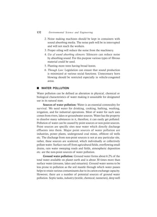 132 Environmental Science and Engineering
2. Noise making machines should be kept in containers with
sound absorbing media. The noise path will be in interrupted
and will not reach the workers.
3. Proper oiling will reduce the noise from the machinery.
4. Use of sound absorbing silencers: Silencers can reduce noise
by absorbing sound. For this purpose various types of fibrous
material could be used.
5. Planting more trees having broad leaves.
6. Through Law: Legislation can ensure that sound production
is minimized at various social functions. Unnecessary horn
blowing should be restricted especially in vehicle-congested
areas.
n WATER POLLUTION
Water pollution can be defined as alteration in physical, chemical or
biological characteristics of water making it unsuitable for designated
use in its natural state.
Sources of water pollution: Water is an essential commodity for
survival. We need water for drinking, cooking, bathing, washing,
irrigation, and for industrial operations. Most of water for such uses
comes from rivers, lakes or groundwater sources. Water has the property
to dissolve many substances in it, therefore, it can easily get polluted.
Pollution of water can be caused by point sources or non-point sources.
Point sources are specific sites near water which directly discharge
effluents into them. Major point sources of water pollution are
industries, power plants, underground coal mines, offshore oil wells
etc. The discharge from non-point sources is not at any particular site,
rather, these sources are scattered, which individually or collectively
pollute water. Surface run-off from agricultural fields, overflowing small
drains, rain water sweeping roads and fields, atmospheric deposition
etc. are the non-point sources of water pollution.
Ground water pollution: Ground water forms about 6.2% of the
total water available on planet earth and is about 30 times more than
surface water (streams, lakes and estuaries). Ground water seems to be
less prone to pollution as the soil mantle through which water passes
helps to retain various contaminants due to its cation exchange capacity.
However, there are a number of potential sources of ground water
pollution. Septic tanks, industry (textile, chemical, tanneries), deep well
 