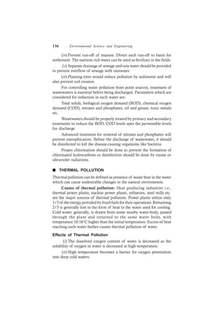 136 Environmental Science and Engineering
(iv) Prevent run-off of manure. Divert such run-off to basin for
settlement. The nutrient rich water can be used as fertilizer in the fields.
(v) Separate drainage of sewage and rain water should be provided
to prevent overflow of sewage with rainwater.
(vi) Planting trees would reduce pollution by sediments and will
also prevent soil erosion.
For controlling water pollution from point sources, treatment of
wastewaters is essential before being discharged. Parameters which are
considered for reduction in such water are-
Total solids, biological oxygen demand (BOD), chemical oxygen
demand (COD), nitrates and phosphates, oil and grease, toxic metals
etc.
Wastewaters should be properly treated by primary and secondary
treatments to reduce the BOD, COD levels upto the permissible levels
for discharge.
Advanced treatment for removal of nitrates and phosphates will
prevent eutrophication. Before the discharge of wastewater, it should
be disinfected to kill the disease-causing organisms like bacteria.
Proper chlorination should be done to prevent the formation of
chlorinated hydrocarbons or disinfection should be done by ozone or
ultraviolet radiations.
n THERMAL POLLUTION
Thermal pollution can be defined as presence of waste heat in the water
which can cause undesirable changes in the natural environment.
Causes of thermal pollution: Heat producing industries i.e.,
thermal power plants, nuclear power plants, refineries, steel mills etc.
are the major sources of thermal pollution. Power plants utilize only
1/3 of the energy provided by fossil fuels for their operations. Remaining
2/3 is generally lost in the form of heat to the water used for cooling.
Cold water, generally, is drawn from some nearby water-body, passed
through the plant and returned to the same water body, with
temperature 10-16°C higher than the initial temperature. Excess of heat
reaching such water bodies causes thermal pollution of water.
Effects of Thermal Pollution
(i) The dissolved oxygen content of water is decreased as the
solubility of oxygen in water is decreased at high temperature.
(ii) High temperature becomes a barrier for oxygen penetration
into deep cold waters.
 
