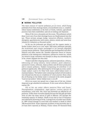 140 Environmental Science and Engineering
n MARINE POLLUTION
The main sources of marine pollution are (i) rivers, which bring
pollutants from their drainage basins, (ii) Catchment area i.e. coastline
where human settlements in the form of hotels, industry, agricultural
practices have been established, and (iii) oil drilling and shipment.
Most of the rivers ultimately join the ocean. The pollutants which
these rivers carry from their drainage basins are finally poured into the
sea. These include sewage sludge, industrial effluents, synthetic
detergents, agrochemicals, solid wastes, plastics, metals and waste heat
released by industries as discussed earlier.
In the sea the pollutants get diluted and the organic matter is
further broken down as in river water. Still many pollutants specially
the recalcitrant ones remain unchanged or are partially degraded
causing marine pollution. These pollutants get biomagnified and affect
fisheries and other marine life. Another important source of marine
pollution is the leaking toxic substances, radioactive wastes etc. which
are stored in large containers and dumped in deep sea considering sea
to be a better disposal site than land.
Tankers and other shipping means, industries (petroleum, refinery,
lubricating oil using industry, metal industry, paint industry),
automotive wastes, refineries, ship-accidents and off shore production
add to marine pollution. Tankers transporting oil contribute to oil
pollution significantly. After delivering the oil through sea-route, earlier
empty tankers used to be filled with water called ballast-water to
maintain balance. The ballast-water containing residual oil from tankers
was released into the sea on completion of return journey. Now-a-days
the oil floating on the ballast water is removed in the newly designed
‘load-on-top-tankers’ before ballast-water is let-off.
Oil in sea water can spread over a large area of the sea, remain
dispersed or get adsorbed on sediments. It can cause adverse effects on
marine life.
Oil in the sea water affects sensitive flora and fauna.
Phytoplankton, zooplankton, algal species, various species of
invertebrates, coral reefs, fish, birds and mammals are affected by oil
pollution. Fishes show mortality (death) because the fish gills get laden
with oil after the slimy mucus of gills is affected. Oil disrupts the
insulating capacity of feathers. Death occurs due to loss of buoyancy
and subsequent drowning of birds. Leakage from oil tanker near Alaska
in 1989 caused damage to coral reefs and resulted in death of about
390 thousand birds. Some important incidents of bird mortality due to
oil have been reported at Brittany, France where 20 thousand birds
 