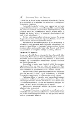 142 Environmental Science and Engineering
e.g. DDT, HCH, endrin, lindane, heptachlor, endosulfan etc. Residues
of these pesticides in the soils have long term effects especially under
the temperate conditions.
Industrial wastes also contain some organic and inorganic
compounds that are refractory and non-biodegradable. Industrial sludge
may contain various salts, toxic substances, metals like mercury, lead,
cadmium, arsenic etc. Agrochemicals released with the wastes of
pesticide and fertilizer factories or during agricultural practices also
reach the soil and pollute it.
Soil also receives excreta from animals and humans. The sewage
sludge contains many pathogenic organisms, bacteria, viruses and
intestinal worms which cause pollution in the soil.
The sources of radioactive substances in soil are explosion of
radioactive devices, radioactive wastes discharged from industries and
laboratories, aerial fall out etc. Isotopes of radium, uranium, thorium,
strontium, iodine, caesium and of many other elements reach the soil
and persist there for a long time and keep on emitting radiations.
Effects of Soil Pollution
Sewage and industrial effluents which pollute the soil ultimately affect
human health. Various types of chemicals like acids, alkalis, pesticides,
insecticides, weedicides, fungicides, heavy metals etc. in the industrial
discharges affect soil fertility by causing changes in physical, chemical
and biological properties.
Some of the persistent toxic chemicals inhibit the non-target
organisms, soil flora and fauna and reduce soil productivity. These
chemicals accumulate in food chain and ultimately affect human health.
Indiscriminate use of pesticides specially is a matter of concern.
Sewage sludge has many types of pathogenic bacteria, viruses and
intestinal worms which may cause various types of diseases.
Decomposing organic matter in soil also produces toxic vapours.
Radioactive fallout on vegetation is the source of radio-isotopes
which enter the food chain in the grazing animals. Some of these radio
isotopes replace essential elements in the body and cause abnormalities
e.g. strontium-90 instead of calcium gets deposited in the bones and
tissues. The bones become brittle and prone to fracture.
Radioisotopes which attach with the clay become a source of
radiations in the environment.
Nitrogen and phosphorus from the fertilizers in soil reach nearby
water bodies with agricultural run-off and cause eutrophication. Chemi-
cals or their degradation products from soil may percolate and con-
taminate ground-water resources.
 