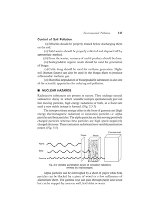 Environmental Pollution 143
Control of Soil Pollution
(i) Effluents should be properly treated before discharging them
on the soil.
(ii) Solid wastes should be properly collected and disposed off by
appropriate method.
(iii) From the wastes, recovery of useful products should be done.
(iv) Biodegradable organic waste should be used for generation
of biogas.
(v) Cattle dung should be used for methane generation. Night-
soil (human faeces) can also be used in the biogas plant to produce
inflammable methane gas.
(vi) Microbial degradation of biodegradable substances is also one
of the scientific approaches for reducing soil pollution.
n NUCLEAR HAZARDS
Radioactive substances are present in nature. They undergo natural
radioactive decay in which unstable isotopes spontaneously give out
fast moving particles, high energy radiations or both, at a fixed rate
until a new stable isotope is formed. (Fig. 2.5.7)
The isotopes release energy either in the form of gamma rays (high
energy electromagnetic radiation) or ionization particles i.e. alpha
particles and beta particles. The alpha particles are fast moving positively
charged particles whereas beta particles are high speed negatively
charged electrons. These ionization radiations have variable penetration
power. (Fig. 5.5)
Concrete wall
WoodPaper
Alpha
Beta
Gamma
Fig. 5.5 Variable penetration power of ionisation radiations
emitted by radioisotopes.
Alpha particles can be interrupted by a sheet of paper while beta
particles can be blocked by a piece of wood or a few millimeters of
aluminium sheet. The gamma rays can pass through paper and wood
but can be stopped by concrete wall, lead slabs or water.
 