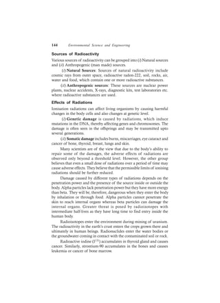 144 Environmental Science and Engineering
Sources of Radioactivity
Various sources of radioactivity can be grouped into (i) Natural sources
and (ii) Anthropogenic (man made) sources.
(i) Natural Sources: Sources of natural radioactivity include
cosmic rays from outer space, radioactive radon-222, soil, rocks, air,
water and food, which contain one or more radioactive substances.
(ii) Anthropogenic sources: These sources are nuclear power
plants, nuclear accidents, X-rays, diagnostic kits, test laboratories etc.
where radioactive substances are used.
Effects of Radiations
Ionisation radiations can affect living organisms by causing harmful
changes in the body cells and also changes at genetic level.
(i) Genetic damage is caused by radiations, which induce
mutations in the DNA, thereby affecting genes and chromosomes. The
damage is often seen in the offsprings and may be transmitted upto
several generations.
(ii) Somatic damage includes burns, miscarriages, eye cataract and
cancer of bone, thyroid, breast, lungs and skin.
Many scientists are of the view that due to the body’s ability to
repair some of the damages, the adverse effects of radiations are
observed only beyond a threshold level. However, the other group
believes that even a small dose of radiations over a period of time may
cause adverse effects. They believe that the permissible limits of ionising
radiations should be further reduced.
Damage caused by different types of radiations depends on the
penetration power and the presence of the source inside or outside the
body. Alpha particles lack penetration power but they have more energy
than beta. They will be, therefore, dangerous when they enter the body
by inhalation or through food. Alpha particles cannot penetrate the
skin to reach internal organs whereas beta particles can damage the
internal organs. Greater threat is posed by radioisotopes with
intermediate half-lives as they have long time to find entry inside the
human body.
Radioisotopes enter the environment during mining of uranium.
The radioactivity in the earth’s crust enters the crops grown there and
ultimately in human beings. Radionuclides enter the water bodies or
the groundwater coming in contact with the contaminated soil or rock.
Radioactive iodine (I131) accumulates in thyroid gland and causes
cancer. Similarly, strontium-90 accumulates in the bones and causes
leukemia or cancer of bone marrow.
 