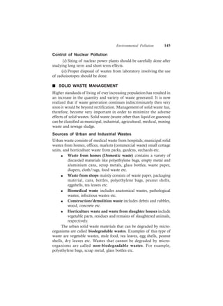 Environmental Pollution 145
Control of Nuclear Pollution
(i) Siting of nuclear power plants should be carefully done after
studying long term and short term effects.
(ii) Proper disposal of wastes from laboratory involving the use
of radioisotopes should be done.
n SOLID WASTE MANAGEMENT
Higher standards of living of ever increasing population has resulted in
an increase in the quantity and variety of waste generated. It is now
realized that if waste generation continues indiscriminately then very
soon it would be beyond rectification. Management of solid waste has,
therefore, become very important in order to minimize the adverse
effects of solid wastes. Solid waste (waste other than liquid or gaseous)
can be classified as municipal, industrial, agricultural, medical, mining
waste and sewage sludge.
Sources of Urban and Industrial Wastes
Urban waste consists of medical waste from hospitals; municipal solid
wastes from homes, offices, markets (commercial waste) small cottage
units, and horticulture waste from parks, gardens, orchards etc.
l Waste from homes (Domestic waste) contains a variety of
discarded materials like polyethylene bags, empty metal and
aluminium cans, scrap metals, glass bottles, waste paper,
diapers, cloth/rags, food waste etc.
l Waste from shops mainly consists of waste paper, packaging
material, cans, bottles, polyethylene bags, peanut shells,
eggshells, tea leaves etc.
l Biomedical waste includes anatomical wastes, pathological
wastes, infectious wastes etc.
l Construction/demolition waste includes debris and rubbles,
wood, concrete etc.
l Horticulture waste and waste from slaughter houses include
vegetable parts, residues and remains of slaughtered animals,
respectively.
The urban solid waste materials that can be degraded by micro-
organisms are called biodegradable wastes. Examples of this type of
waste are vegetable wastes, stale food, tea leaves, egg shells, peanut
shells, dry leaves etc. Wastes that cannot be degraded by micro-
organisms are called non-biodegradable wastes. For example,
polyethylene bags, scrap metal, glass bottles etc.
 