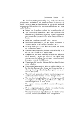 Environmental Pollution 149
Air pollution can be prevented by using really clean fuel i.e.
hydrogen fuel. Hydrogen for that matter should not be produced by
passing current in water as for generation of this current, again the
environment will be polluted. So solar powered hydrogen fuel is the
need of the hour.
l Reduce your dependency on fossil fuel especially coal or oil.
l Save electricity by not wasting it when not required because
electricity saved is electricity generated without polluting the
environment. Put on warm clothes rather than switching on a
heater.
l Adopt and popularize renewable energy sources.
l Improve energy efficiency. This will reduce the amount of
waste energy, i.e. more is achieved with less energy.
l Promote reuse and recycling wherever possible and reduce
the production of wastes.
l Use mass transport system. For short-visits use bicycle or go
on foot. Decrease the use of automobiles.
l Use pesticides only when absolutely necessary and that too in
right amounts. Wherever possible integrated pest
management, including alternate pest control methods
(biological control), should be used.
l Use rechargeable batteries. Rechargeable batteries will reduce
metal pollution.
l Use less hazardous chemicals wherever their application can
be afforded. Baking soda, vinegar and borax can help in
cleaning, bleaching and softening. Baking soda can replace
modern deodorants.
l The solid waste generated during one manufacturing process
can be used as a raw material for some other processes.
l Use low phosphate, phosphate-free or biodegradable dish
washing liquid, laundry detergent and shampoo. This will
reduce eutrophication of water bodies.
l Use organic manure instead of commercial inorganic
fertilizers.
l Do not put pesticides, paints, solvents, oils or other harmful
chemicals into the drain or ground water.
l Use only the minimum required amount of water for various
activities. This will prevent fresh water from pollution.
 