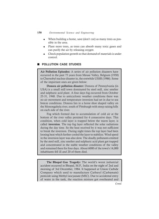 150 Environmental Science and Engineering
l When building a home, save (don’t cut) as many trees as pos-
sible in the area.
l Plant more trees, as trees can absorb many toxic gases and
can purify the air by releasing oxygen
l Check population growth so that demand of materials is under
control.
n POLLUTION CASE STUDIES
Air Pollution Episodes: A series of air pollution disasters have
occurred in the past 75 years from Meuse Valley, Belgium (1930)
to Chernobyl nuclear disaster in, the erstwhile USSR (1986). Some
of the important ones are given below:
Donora air pollution disaster: Donora of Pennsylvania (in
USA) is a small mill town dominated by steel mill, zinc smelter
and sulphuric acid plant. A four days fog occurred from October
25-31, 1948. Due to anticyclonic weather conditions there was
no air movement and temperature inversion had set in due to sea
breeze conditions. Donora lies in a horse shoe shaped valley on
the Monongahela river, south of Pittsburgh with steep raising hills
on each side of the river.
Fog which formed due to accumulation of cold air at the
bottom of the river valley persisted for 4 consecutive days. This
condition, when cold layer is trapped below the warm layer, is
called inversion. The top fog layer reflected the solar radiations
during the day time. So the heat received by it was not sufficient
to break the inversion. During night times the top layer had been
loosing heat which further cooled the layer to stabilize. Wind speed
in the inversion layer was also slow. The deadly pollutants emitted
by the steel mill, zinc smelter and sulphuric acid plant got trapped
and concentrated in the stable weather conditions of the valley
and remained there for four days. About 6000 of the town’s 14,000
inhabitants fell ill and 20 of them died.
The Bhopal Gas Tragedy: The world’s worst industrial
accident occurred in Bhopal, M.P., India on the night of 2nd and
morning of 3rd December, 1984. It happened at Union Carbide
Company which used to manufacture Carbaryl (Carbamate)
pesticide using Methyl isocyanate (MIC). Due to accidental entry
of water in the tank, the reaction mixture got overheated and
Contd.
 