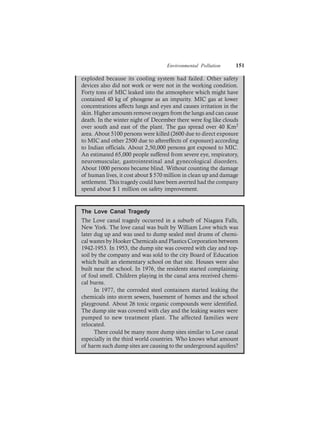 Environmental Pollution 151
exploded because its cooling system had failed. Other safety
devices also did not work or were not in the working condition.
Forty tons of MIC leaked into the atmosphere which might have
contained 40 kg of phosgene as an impurity. MIC gas at lower
concentrations affects lungs and eyes and causes irritation in the
skin. Higher amounts remove oxygen from the lungs and can cause
death. In the winter night of December there were fog like clouds
over south and east of the plant. The gas spread over 40 Km2
area. About 5100 persons were killed (2600 due to direct exposure
to MIC and other 2500 due to aftereffects of exposure) according
to Indian officials. About 2,50,000 persons got exposed to MIC.
An estimated 65,000 people suffered from severe eye, respiratory,
neuromuscular, gastrointestinal and gynecological disorders.
About 1000 persons became blind. Without counting the damage
of human lives, it cost about $ 570 million in clean up and damage
settlement. This tragedy could have been averted had the company
spend about $ 1 million on safety improvement.
The Love Canal Tragedy
The Love canal tragedy occurred in a suburb of Niagara Falls,
New York. The love canal was built by William Love which was
later dug up and was used to dump sealed steel drums of chemi-
cal wastes by Hooker Chemicals and Plastics Corporation between
1942-1953. In 1953, the dump site was covered with clay and top-
soil by the company and was sold to the city Board of Education
which built an elementary school on that site. Houses were also
built near the school. In 1976, the residents started complaining
of foul smell. Children playing in the canal area received chemi-
cal burns.
In 1977, the corroded steel containers started leaking the
chemicals into storm sewers, basement of homes and the school
playground. About 26 toxic organic compounds were identified.
The dump site was covered with clay and the leaking wastes were
pumped to new treatment plant. The affected families were
relocated.
There could be many more dump sites similar to Love canal
especially in the third world countries. Who knows what amount
of harm such dump sites are causing to the underground aquifers?
 