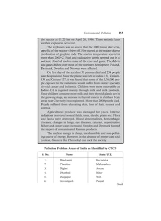 Environmental Pollution 153
the reactor at 01.23 hrs on April 26, 1986. Three seconds later
another explosion occurred.
The explosion was so severe that the 1000 tonne steel con-
crete lid of the reactor 4 blew off. Fire started at the reactor due to
combustion of graphite rods. The reactor temperature soared to
more than 2000°C. Fuel and radioactive debris spewed out in a
volcanic cloud of molten mass of the core and gases. The debris
and gases drifted over most of the northern hemisphere. Poland,
Denmark, Sweden and Norway were affected.
On first day of the accident 31 persons died and 239 people
were hospitalized. Since the plume was rich in Iodine-131, Cesium-
134 and Cesium-137, it was feared that some of the 5,76,000 peo-
ple exposed to the radiations would suffer from cancer specially
thyroid cancer and leukemia. Children were more susceptible as
Iodine-131 is ingested mainly through milk and milk products.
Since children consume more milk and their thyroid glands are in
the growing stage, an increase in thyroid cancer in children from
areas near Chernobyl was registered. More than 2000 people died.
People suffered from ulcerating skin, loss of hair, nausea and
anemia.
Agricultural produce was damaged for years. Intense
radiations destroyed several fields, trees, shrubs, plants etc. Flora
and fauna were destroyed. Blood abnormalities, hemorrhagic
diseases, changes in lungs, eye diseases, cataract, reproductive
failure and cancer cases increased. Sweden and Denmark banned
the import of contaminated Russian products.
The nuclear energy is cheap, inexhaustible and non-pollut-
ing source of energy. However, in the absence of proper care and
caution, disasters like Chernobyl can rock the society.
Pollution Problem Areas of India as Identified by CPCB
S. No. Name State/U.T.
1. Bhadravati Karnataka
2. Chembur Maharashtra
3. Digboi Assam
4. Dhanbad Bihar
5. Durgapur W.B.
6. Govindgarh Punjab
Contd.
 