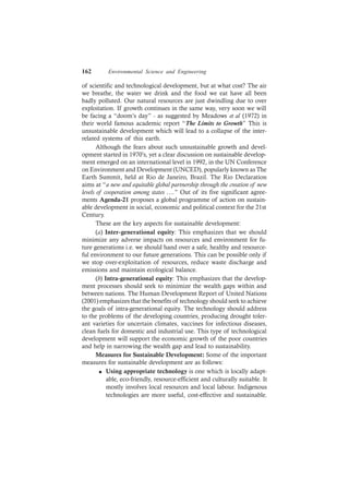162 Environmental Science and Engineering
of scientific and technological development, but at what cost? The air
we breathe, the water we drink and the food we eat have all been
badly polluted. Our natural resources are just dwindling due to over
exploitation. If growth continues in the same way, very soon we will
be facing a “doom’s day” - as suggested by Meadows et al (1972) in
their world famous academic report “The Limits to Growth” This is
unsustainable development which will lead to a collapse of the inter-
related systems of this earth.
Although the fears about such unsustainable growth and devel-
opment started in 1970’s, yet a clear discussion on sustainable develop-
ment emerged on an international level in 1992, in the UN Conference
on Environment and Development (UNCED), popularly known as The
Earth Summit, held at Rio de Janeiro, Brazil. The Rio Declaration
aims at “a new and equitable global partnership through the creation of new
levels of cooperation among states ….” Out of its five significant agree-
ments Agenda-21 proposes a global programme of action on sustain-
able development in social, economic and political context for the 21st
Century.
These are the key aspects for sustainable development:
(a) Inter-generational equity: This emphasizes that we should
minimize any adverse impacts on resources and environment for fu-
ture generations i.e. we should hand over a safe, healthy and resource-
ful environment to our future generations. This can be possible only if
we stop over-exploitation of resources, reduce waste discharge and
emissions and maintain ecological balance.
(b) Intra-generational equity: This emphasizes that the develop-
ment processes should seek to minimize the wealth gaps within and
between nations. The Human Development Report of United Nations
(2001) emphasizes that the benefits of technology should seek to achieve
the goals of intra-generational equity. The technology should address
to the problems of the developing countries, producing drought toler-
ant varieties for uncertain climates, vaccines for infectious diseases,
clean fuels for domestic and industrial use. This type of technological
development will support the economic growth of the poor countries
and help in narrowing the wealth gap and lead to sustainability.
Measures for Sustainable Development: Some of the important
measures for sustainable development are as follows:
l Using appropriate technology is one which is locally adapt-
able, eco-friendly, resource-efficient and culturally suitable. It
mostly involves local resources and local labour. Indigenous
technologies are more useful, cost-effective and sustainable.
 