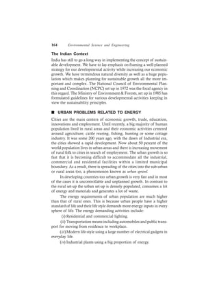 164 Environmental Science and Engineering
The Indian Context
India has still to go a long way in implementing the concept of sustain-
able development. We have to lay emphasis on framing a well-planned
strategy for our developmental activity while increasing our economic
growth. We have tremendous natural diversity as well as a huge popu-
lation which makes planning for sustainable growth all the more im-
portant and complex. The National Council of Environmental Plan-
ning and Coordination (NCPC) set up in 1972 was the focal agency in
this regard. The Ministry of Environment & Forests, set up in 1985 has
formulated guidelines for various developmental activities keeping in
view the sustainability principles.
n URBAN PROBLEMS RELATED TO ENERGY
Cities are the main centers of economic growth, trade, education,
innovations and employment. Until recently, a big majority of human
population lived in rural areas and their economic activities centered
around agriculture, cattle rearing, fishing, hunting or some cottage
industry. It was some 200 years ago, with the dawn of Industrial era,
the cities showed a rapid development. Now about 50 percent of the
world population lives in urban areas and there is increasing movement
of rural folk to cities in search of employment. The urban growth is so
fast that it is becoming difficult to accommodate all the industrial,
commercial and residential facilities within a limited municipal
boundary. As a result, there is spreading of the cities into the sub-urban
or rural areas too, a phenomenon known as urban sprawl.
In developing countries too urban growth is very fast and in most
of the cases it is uncontrollable and unplanned growth. In contrast to
the rural set-up the urban set-up is densely populated, consumes a lot
of energy and materials and generates a lot of waste.
The energy requirements of urban population are much higher
than that of rural ones. This is because urban people have a higher
standard of life and their life style demands more energy inputs in every
sphere of life. The energy demanding activities include:
(i) Residential and commercial lighting.
(ii) Transportation means including automobiles and public trans-
port for moving from residence to workplace.
(iii)Modern life-style using a large number of electrical gadgets in
everyday life.
(iv) Industrial plants using a big proportion of energy.
 