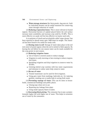 166 Environmental Science and Engineering
l Water-storage structures like farm ponds, dug-outs etc. built
by individual farmers can be useful measures for conserving
water through reduction of runoff.
(ii) Reducing evaporation losses: This is more relevant in humid
regions. Horizontal barriers of asphalt placed below the soil surface
increase water availability and increase crop yield by 35-40%. This is
more effective on sandy soil but less effective on loamy sand soils.
A co-polymer of starch and acrylonitrile called ‘super slurper’ has
been reported to absorb water upto 1400 times its weight. The chemi-
cal has been found to be useful for sandy soils.
(iii)Storing water in soil: Storage of water takes place in the soil
root zone in humid regions when the soil is wetted to field capacity. By
leaving the soil fallow for one season water can be made available for
the crop grown in next season.
(iv) Reducing irrigation losses
l Use of lined or covered canals to reduce seepage.
l Irrigation in early morning or late evening to reduce evapora-
tion losses.
l Sprinkling irrigation and drip irrigation to conserve water by
30-50%.
l Growing hybrid crop varieties with less water requirements
and tolerance to saline water help conserve water.
(v) Re-use of water
l Treated wastewater can be used for ferti-irrigation.
l Using grey water from washings, bath-tubs etc. for watering
gardens, washing cars or paths help in saving fresh water.
(vi) Preventing wastage of water: This can be done in house-
holds, commercial buildings and public places.
l Closing taps when not in use
l Repairing any leakage from pipes
l Using small capacity flush in toilets.
(vii)Increasing block pricing: The consumer has to pay a propor-
tionately higher bill with higher use of water. This helps in economic
use of water by the consumers.
 