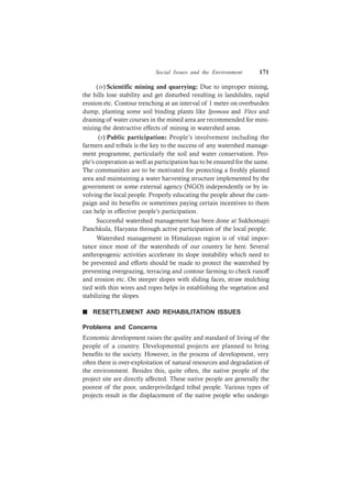 Social Issues and the Environment 171
(iv) Scientific mining and quarrying: Due to improper mining,
the hills lose stability and get disturbed resulting in landslides, rapid
erosion etc. Contour trenching at an interval of 1 meter on overburden
dump, planting some soil binding plants like Ipomoea and Vitex and
draining of water courses in the mined area are recommended for mini-
mizing the destructive effects of mining in watershed areas.
(v) Public participation: People’s involvement including the
farmers and tribals is the key to the success of any watershed manage-
ment programme, particularly the soil and water conservation. Peo-
ple’s cooperation as well as participation has to be ensured for the same.
The communities are to be motivated for protecting a freshly planted
area and maintaining a water harvesting structure implemented by the
government or some external agency (NGO) independently or by in-
volving the local people. Properly educating the people about the cam-
paign and its benefits or sometimes paying certain incentives to them
can help in effective people’s participation.
Successful watershed management has been done at Sukhomajri
Panchkula, Haryana through active participation of the local people.
Watershed management in Himalayan region is of vital impor-
tance since most of the watersheds of our country lie here. Several
anthropogenic activities accelerate its slope instability which need to
be prevented and efforts should be made to protect the watershed by
preventing overgrazing, terracing and contour farming to check runoff
and erosion etc. On steeper slopes with sliding faces, straw mulching
tied with thin wires and ropes helps in establishing the vegetation and
stabilizing the slopes.
n RESETTLEMENT AND REHABILITATION ISSUES
Problems and Concerns
Economic development raises the quality and standard of living of the
people of a country. Developmental projects are planned to bring
benefits to the society. However, in the process of development, very
often there is over-exploitation of natural resources and degradation of
the environment. Besides this, quite often, the native people of the
project site are directly affected. These native people are generally the
poorest of the poor, underpriviledged tribal people. Various types of
projects result in the displacement of the native people who undergo
 