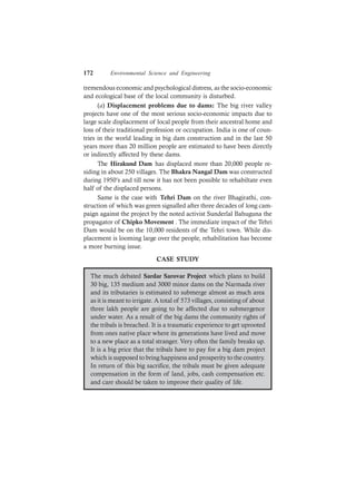 172 Environmental Science and Engineering
tremendous economic and psychological distress, as the socio-economic
and ecological base of the local community is disturbed.
(a) Displacement problems due to dams: The big river valley
projects have one of the most serious socio-economic impacts due to
large scale displacement of local people from their ancestral home and
loss of their traditional profession or occupation. India is one of coun-
tries in the world leading in big dam construction and in the last 50
years more than 20 million people are estimated to have been directly
or indirectly affected by these dams.
The Hirakund Dam has displaced more than 20,000 people re-
siding in about 250 villages. The Bhakra Nangal Dam was constructed
during 1950’s and till now it has not been possible to rehabiltate even
half of the displaced persons.
Same is the case with Tehri Dam on the river Bhagirathi, con-
struction of which was green signalled after three decades of long cam-
paign against the project by the noted activist Sunderlal Bahuguna the
propagator of Chipko Movement . The immediate impact of the Tehri
Dam would be on the 10,000 residents of the Tehri town. While dis-
placement is looming large over the people, rehabilitation has become
a more burning issue.
CASE STUDY
The much debated Sardar Sarovar Project which plans to build
30 big, 135 medium and 3000 minor dams on the Narmada river
and its tributaries is estimated to submerge almost as much area
as it is meant to irrigate. A total of 573 villages, consisting of about
three lakh people are going to be affected due to submergence
under water. As a result of the big dams the community rights of
the tribals is breached. It is a traumatic experience to get uprooted
from ones native place where its generations have lived and move
to a new place as a total stranger. Very often the family breaks up.
It is a big price that the tribals have to pay for a big dam project
which is supposed to bring happiness and prosperity to the country.
In return of this big sacrifice, the tribals must be given adequate
compensation in the form of land, jobs, cash compensation etc.
and care should be taken to improve their quality of life.
 