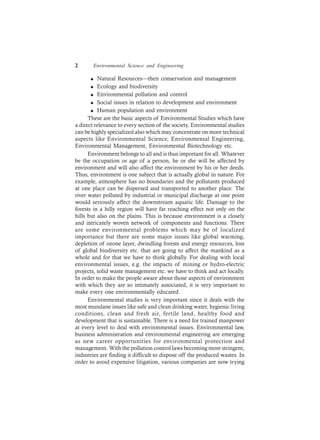 2 Environmental Science and Engineering
l Natural Resources—their conservation and management
l Ecology and biodiversity
l Environmental pollution and control
l Social issues in relation to development and environment
l Human population and environment
These are the basic aspects of Environmental Studies which have
a direct relevance to every section of the society. Environmental studies
can be highly specialized also which may concentrate on more technical
aspects like Environmental Science, Environmental Engineering,
Environmental Management, Environmental Biotechnology etc.
Environment belongs to all and is thus important for all. Whatever
be the occupation or age of a person, he or she will be affected by
environment and will also affect the environment by his or her deeds.
Thus, environment is one subject that is actually global in nature. For
example, atmosphere has no boundaries and the pollutants produced
at one place can be dispersed and transported to another place. The
river water polluted by industrial or municipal discharge at one point
would seriously affect the downstream aquatic life. Damage to the
forests in a hilly region will have far reaching effect not only on the
hills but also on the plains. This is because environment is a closely
and intricately woven network of components and functions. There
are some environmental problems which may be of localized
importance but there are some major issues like global warming,
depletion of ozone layer, dwindling forests and energy resources, loss
of global biodiversity etc. that are going to affect the mankind as a
whole and for that we have to think globally. For dealing with local
environmental issues, e.g. the impacts of mining or hydro-electric
projects, solid waste management etc. we have to think and act locally.
In order to make the people aware about those aspects of environment
with which they are so intimately associated, it is very important to
make every one environmentally educated.
Environmental studies is very important since it deals with the
most mundane issues like safe and clean drinking water, hygienic living
conditions, clean and fresh air, fertile land, healthy food and
development that is sustainable. There is a need for trained manpower
at every level to deal with environmental issues. Environmental law,
business administration and environmental engineering are emerging
as new career opportunities for environmental protection and
management. With the pollution control laws becoming more stringent,
industries are finding it difficult to dispose off the produced wastes. In
order to avoid expensive litigation, various companies are now trying
 