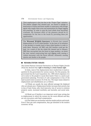 174 Environmental Science and Engineering
Their employment is also lost due to the ‘Project Tiger’ initiative.
The jobless villagers feel cheated and are found to indulge in
destruction of forest and forest wealth in connivance with foreign
agents who supply them arms and ammunition for illegal logging
and poaching. In order to stop the local tribals from becoming
criminals, the foremost effort of the planners should be to
compensate for the loss to the locals by providing them job
opportunities.
The Wayanad Wildlife Sanctuary in Kerala has caused
displacement of 53,472 tribal families. At the time of its initiation
it was decided to transfer land to these tribal families in order to
settle them. However, till 2003 only 843 families could get the
land. As a result of this the tribals felt cheated and in January,
2003 they encroached into the forest in large numbers, cut down
the trees, started constructing huts and digging wells causing a
violent encounter with the forest officials, ultimately causing
injuries and deaths to the people.
n REHABILITATION ISSUES
The United Nations Universal Declaration on Human Rights [Article
25(1)] has declared that right to housing is a basic human right.
In India, most of the displacements have resulted due to land ac-
quisition by the government for various reasons. For this purpose, the
government has the Land Acquisition Act, 1894 which empowers it to
serve notice to the people to vacate their lands if there is a need as per
government planning. Provision of cash compensation in lieu of the
land vacated exists in section 16 of the Act. The major issues related to
displacement and rehabilitation are as follows:
(i) Tribals are usually the most affected amongst the displaced
who are already poor. Displacement further increases their poverty due
to loss of land, home, jobs, food insecurity, loss of access to common
property assets, increased morbidity and mortality and social isola-
tion.
(ii) Break up of families is an important social issue arising due
to displacement in which the women are the worst affected and they
are not even given cash/land compensation.
(iii)The tribals are not familiar with the market policies and trends.
Even if they get cash compensation, they get alienated in the modern
economic set-up.
 