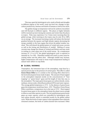 Social Issues and the Environment 179
This may upset the hydrological cycle, result in floods and droughts
in different regions of the world, cause sea level rise, changes in agri-
culture productivity, famines and death of humans as well as live stock.
The global change in temperature will not be uniform everywhere
and will fluctuate in different regions. The places at higher latitudes
will be warmed up more during late autumn and winter than the places
in tropics. Poles may experience 2 to 3 times more warming than the
global average, while warming in the tropics may be only 50 to 100%
on an average. The increased warming at poles will reduce the thermal
gradient between the equator and high latitude regions decreasing the
energy available to the heat engine that drives the global weather ma-
chine. This will disturb the global pattern of winds and ocean currents
as well as the timing and distribution of rainfall. Shifting of ocean
currents may change the climate of Iceland and Britain and may result
in cooling at a time when rest of the world warms. By a temperature
increase of 1.5 to 4.5°C the global hydrological cycle is expected to
intensify by 5 to 10%. Disturbed rainfall will result in some areas be-
coming wetter and the others drier. Although rainfall may increase,
higher temperatures will result in more evapo-transpiration leading to
annual water deficit in crop fields.
n GLOBAL WARMING
Troposphere, the lowermost layer of the atmosphere, traps heat by a
natural process due to the presence of certain gases. This effect is called
Green House Effect as it is similar to the warming effect observed in
the horticultural green house made of glass. The amount of heat trapped
in the atmosphere depends mostly on the concentrations of “heat
trapping” or “green house” gases and the length of time they stay in
the atmosphere. The major green house gases are carbon dioxide, ozone,
methane, nitrous oxide, chlorofluorocarbons (CFCs) and water vapours.
The average global temperature is 15°C. In the absence of green house
gases this temperature would have been –18°C. Therefore, Green House
Effect contributes a temperature rise to the tune of 33°C. Heat trapped
by green house gases in the atmosphere keeps the planet warm enough
to allow us and other species to exist. The two predominant green house
gases are water vapours, which are controlled by hydrological cycle,
and carbon dioxide, which is controlled mostly by the global carbon
cycle. While the levels of water vapour in the troposphere have relatively
remained constant, the levels of carbon dioxide have increased. Other
 